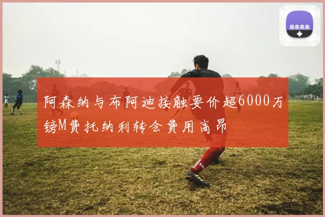 阿森纳与布阿迪接触要价超6000万镑M费托纳利转会费用高昂