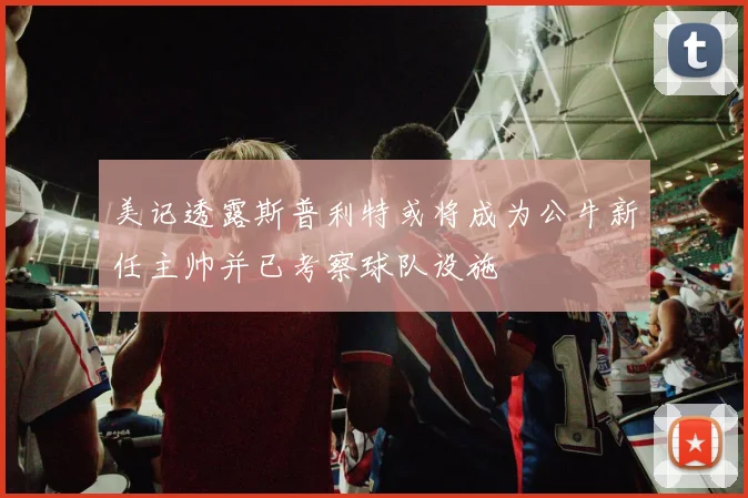 美记透露斯普利特或将成为公牛新任主帅并已考察球队设施