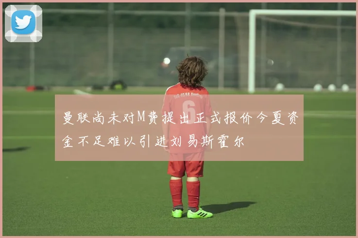 曼联尚未对M费提出正式报价今夏资金不足难以引进刘易斯霍尔