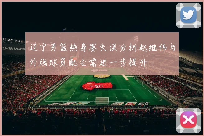 辽宁男篮热身赛失误分析赵继伟与外线球员配合需进一步提升