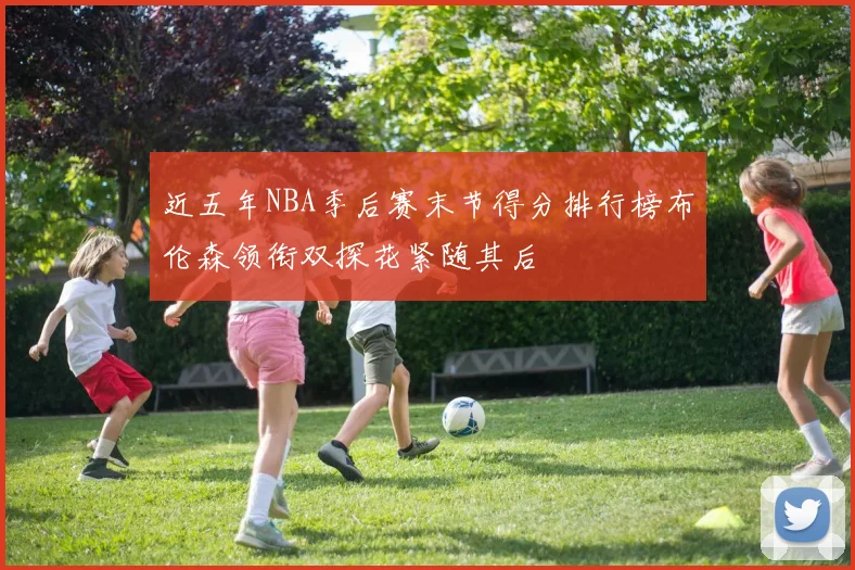 近五年NBA季后赛末节得分排行榜布伦森领衔双探花紧随其后
