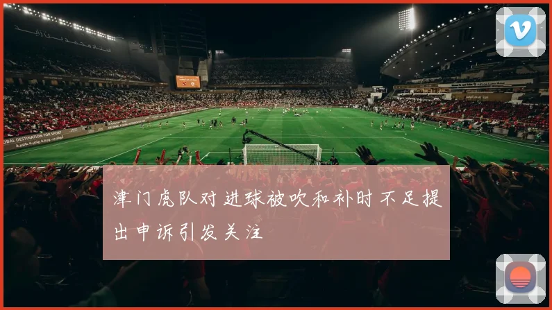 津门虎队对进球被吹和补时不足提出申诉引发关注