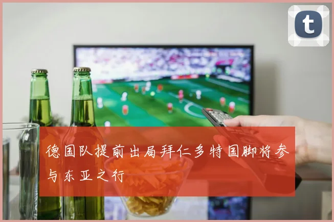 德国队提前出局拜仁多特国脚将参与东亚之行
