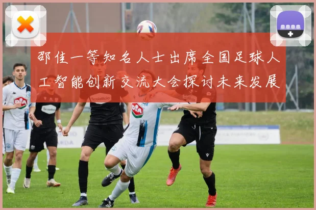 邵佳一等知名人士出席全国足球人工智能创新交流大会探讨未来发展方向