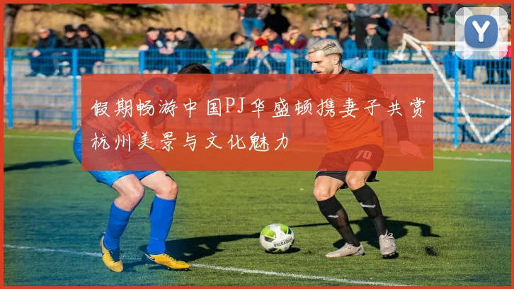 假期畅游中国PJ华盛顿携妻子共赏杭州美景与文化魅力