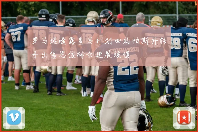 罗马诺透露皇马计划回购帕斯并转手出售恩佐转会进展缓慢