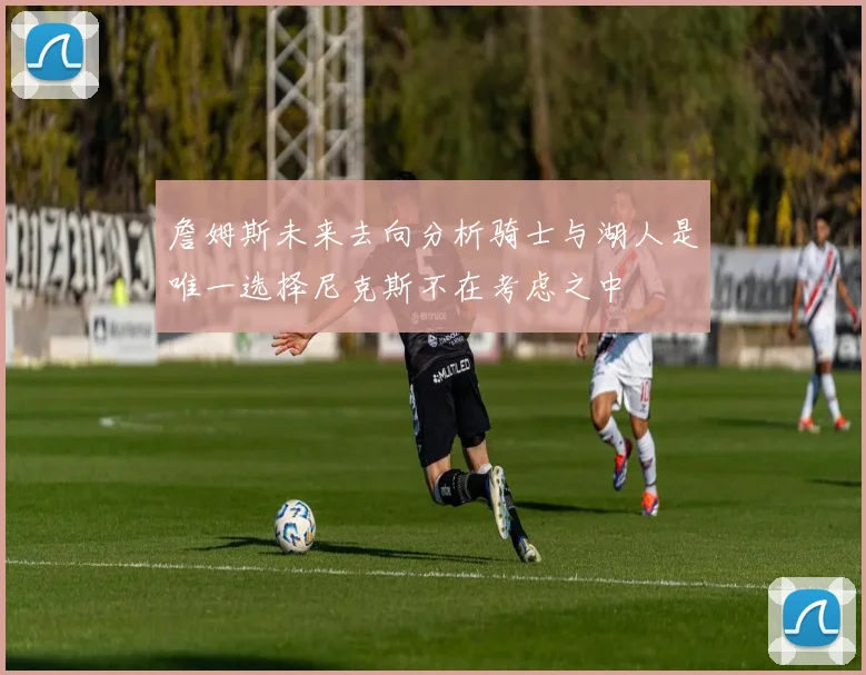 詹姆斯未来去向分析骑士与湖人是唯一选择尼克斯不在考虑之中