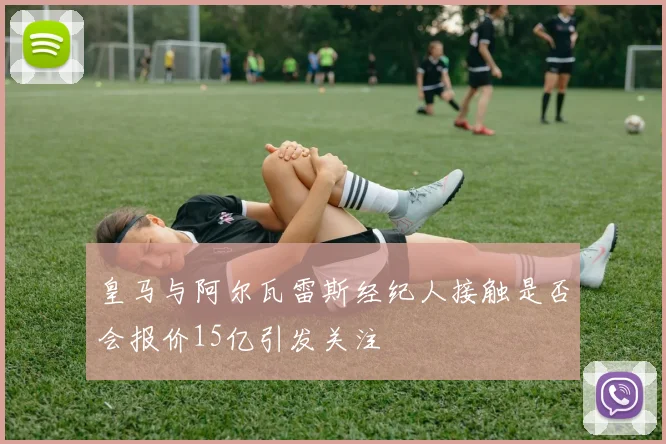 皇马与阿尔瓦雷斯经纪人接触是否会报价15亿引发关注