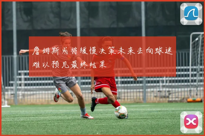 詹姆斯或将缓慢决策未来去向球迷难以预见最终结果