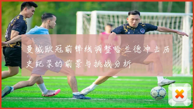 曼城欧冠前锋线调整哈兰德冲击历史纪录的前景与挑战分析