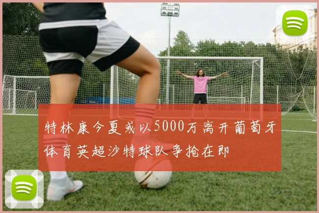 特林康今夏或以5000万离开葡萄牙体育英超沙特球队争抢在即
