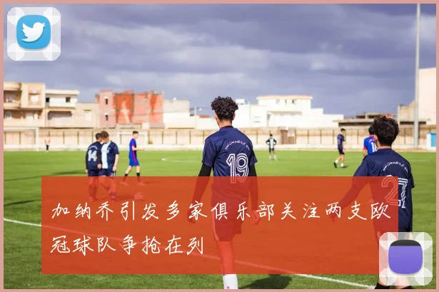加纳乔引发多家俱乐部关注两支欧冠球队争抢在列